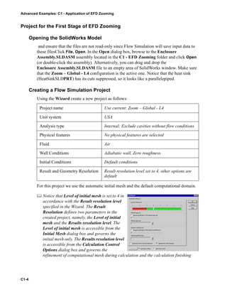 Advanced Examples: C1 - Application of EFD Zooming
C1-4
Project for the First Stage of EFD Zooming
Opening the SolidWorks Model
and ensure that the files are not read-only since Flow Simulation will save input data to
these filesClick File, Open. In the Open dialog box, browse to the Enclosure
Assembly.SLDASM assembly located in the C1 - EFD Zooming folder and click Open
(or double-click the assembly). Alternatively, you can drag and drop the
Enclosure Assembly.SLDASM file to an empty area of SolidWorks window. Make sure
that the Zoom – Global - L4 configuration is the active one. Notice that the heat sink
(HeatSinkSLDPRT) has its cuts suppressed, so it looks like a parallelepiped.
Creating a Flow Simulation Project
Using the Wizard create a new project as follows:
For this project we use the automatic initial mesh and the default computational domain.
 Notice that Level of initial mesh is set to 4 in
accordance with the Result resolution level
specified in the Wizard. The Result
Resolution defines two parameters in the
created project, namely, the Level of initial
mesh and the Results resolution level. The
Level of initial mesh is accessible from the
Initial Mesh dialog box and governs the
initial mesh only. The Results resolution level
is accessible from the Calculation Control
Options dialog box and governs the
refinement of computational mesh during calculation and the calculation finishing
Project name Use current: Zoom – Global - L4
Unit system USA
Analysis type Internal; Exclude cavities without flow conditions
Physical features No physical features are selected
Fluid Air
Wall Conditions Adiabatic wall, Zero roughness
Initial Conditions Default conditions
Result and Geometry Resolution Result resolution level set to 4, other options are
default
 