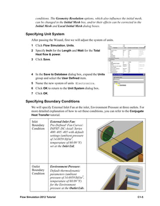 Flow Simulation 2012 Tutorial C1-5
conditions. The Geometry Resolution options, which also influence the initial mesh,
can be changed in the Initial Mesh box, and/or their effects can be corrected in the
Initial Mesh and Local Initial Mesh dialog boxes.
Specifying Unit System
After passing the Wizard, first we will adjust the system of units.
1 Click Flow Simulation, Units.
2 Specify Inch for the Length and Watt for the Total
Heat flow & power.
3 Click Save.
4 In the Save to Database dialog box, expand the Units
group and select the User Defined item.
5 Name the new system of units Electronics.
6 Click OK to return to the Unit System dialog box.
7 Click OK.
Specifying Boundary Conditions
We will specify External Inlet Fan at the inlet, Environment Pressure at three outlets. For
more detailed explanation of how to set these conditions, you can refer to the Conjugate
Heat Transfer tutorial.
Inlet
Boundary
Condition
External Inlet Fan:
Pre-Defined Fan Curves
PAPST DC-Axial Series
400 405 405 with default
settings (ambient pressure
of 14.6959 lbf/in2
,
temperature of 68.09 °F)
set at the Inlet Lid;
Outlet
Boundary
Condition
Environment Pressure:
Default thermodynamic
parameters (ambient
pressure of 14.6959 lbf/in2,
temperature of 68.09 °F)
for the Environment
pressure at the Outlet Lids.
 