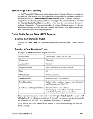 Flow Simulation 2012 Tutorial C1-7
Second Stage of EFD Zooming
At the 2nd
stage of EFD Zooming aimed at determining the main chip’s temperature, we
compute the flow over the heat sink in a smaller computational domain surrounding the
main chip, using the Transferred Boundary Condition option to take the first stage’s
computation results as boundary conditions. To compute the solids temperature, we enable
the Heat conduction in solids option. Since at this stage the computational domain is
reduced substantially, a fine computational mesh with an affordable number of cells can
be constructed in the heat sink’s narrow channels and thin fins, even when considering
heat conduction in solids during computation.
Project for the Second Stage of EFD Zooming
Opening the SolidWorks Model
Activate the Zoom - SinkNo1 - L4 configuration Notice that heat sink’s cuts are resolved
now.
Creating a Flow Simulation Project
Using the Wizard create a new project as follows:
Here, we use the automatic initial mesh by specifying the Result resolution level (Level
of initial mesh) of 4, but in contrast to the first stage’s computation, we specify manually
the minimum gap size of 0.1 in to resolve the fine features of heat sink.
Next, we will reduce the computational domain to focus on the main chip, i.e. perform
EFD Zooming.
Project name Use current: Zoom - SinkNo1 - L4
Unit system Electronics
Analysis type Internal
Physical features Heat conduction in solids is enabled
Fluid Air
Default solid Metals/Aluminum
Wall Condition Adiabatic wall, Zero roughness
Initial Conditions Default initial conditions (in particular, the initial
solid temperature is 68.09°F)
Result and Geometry Resolution Result resolution level set to 4;
Minimum gap size = 0.1 in, automatic minimum
wall thickness; other options are default.
 