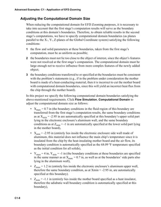 Advanced Examples: C1 - Application of EFD Zooming
C1-8
Adjusting the Computational Domain Size
When reducing the computational domain for EFD Zooming purposes, it is necessary to
take into account that the first stage’s computation results will serve as the boundary
conditions at this domain’s boundaries. Therefore, to obtain reliable results in the second
stage’s computations, we have to specify computational domain boundaries (as planes
parallel to the X-, Y-, Z-planes of the Global Coordinate system) satisfying the following
conditions:
1 the flow and solid parameters at these boundaries, taken from the first stage’s
computation, must be as uniform as possible;
2 the boundaries must not lie too close to the object of interest, since the object’s features
were not resolved at the first stage’s computation. The computational domain must be
large enough not to receive influence from more complex features of the newly added
object;
3 the boundary conditions transferred to or specified at the boundaries must be consistent
with the problem’s statements (e.g., if in the problem under consideration the mother
board is made of a heat-conducting material, then it is incorrect to cut the mother board
with computational domain boundaries, since this will yield an incorrect heat flux from
the chip through the mother board).
In this project we specify the following computational domain boundaries satisfying the
above-mentioned requirements. Click Flow Simulation, Computational Domain to
adjust the computational domain size as follows:
• Xmax = 0.7 in (the boundary conditions in the fluid region of this boundary are
transferred from the first stage’s computation results, the same boundary conditions
as at Xmin = -2.95 in are automatically specified at this boundary’s upper solid part
lying in the electronic enclosure’s aluminum wall, and the same boundary
conditions as at Zmin = -1 in are automatically specified at the lower solid part lying
in the mother board),
• Xmin = -2.95 in (entirely lies inside the electronic enclosure side wall made of
aluminum, this material does not influence the main chip’s temperature since it is
insulated from the chip by the heat-insulating mother board and the air flow, its
boundary condition is automatically specified as the 68.09 °F temperature specified
as the initial condition for all solids),
• Ymax = 4 in, Ymin = -1 in (the boundary conditions at these boundaries are specified
in the same manner as at Xmax = 0.7 in, as well as at the boundaries’ side parts also
lying in the aluminum wall),
• Zmax = 1.2 in (entirely lies inside the electronic enclosure’s aluminum upper wall,
therefore the same boundary condition, as at Xmin = -2.95 in, are automatically
specified at this boundary).
• Zmin = -1.1 in (entirely lies inside the mother board specified as a heat insulator,
therefore the adiabatic wall boundary condition is automatically specified at this
boundary),
 