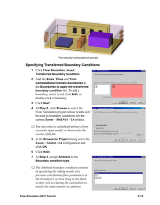 Flow Simulation 2012 Tutorial C1-9
Specifying Transferred Boundary Conditions
1 Click Flow Simulation, Insert,
Transferred Boundary Condition.
2 Add the Xmax, Ymax and Ymin
Computational Domain boundaries to
the Boundaries to apply the transferred
boundary condition list. To add a
boundary, select it and click Add, or
double-click a boundary.
3 Click Next.
4 At Step 2, click Browse to select the
Flow Simulation project whose results will
be used as boundary conditions for the
current Zoom – SinkNo1 - L4 project.
 You can select a calculated project of any
currently open model, or browse for the
results (.fld) file.
5 In the Browse for Project dialog select the
Zoom – Global - L4 configuration and
click OK.
6 Click Next.
7 At Step 3, accept Ambient as the
Boundary condition type.
 The Ambient boundary condition consists
of specifying (by taking results of a
previous calculation) flow parameters at
the boundary's section lying in the fluid,
so they will act during the calculation in
nearly the same manner as ambient
The reduced computational domain.
 