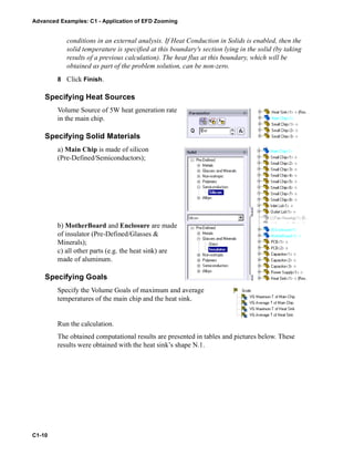 Advanced Examples: C1 - Application of EFD Zooming
C1-10
conditions in an external analysis. If Heat Conduction in Solids is enabled, then the
solid temperature is specified at this boundary's section lying in the solid (by taking
results of a previous calculation). The heat flux at this boundary, which will be
obtained as part of the problem solution, can be non-zero.
8 Click Finish.
Specifying Heat Sources
Volume Source of 5W heat generation rate
in the main chip.
Specifying Solid Materials
a) Main Chip is made of silicon
(Pre-Defined/Semiconductors);
b) MotherBoard and Enclosure are made
of insulator (Pre-Defined/Glasses &
Minerals);
c) all other parts (e.g. the heat sink) are
made of aluminum.
Specifying Goals
Specify the Volume Goals of maximum and average
temperatures of the main chip and the heat sink.
Run the calculation.
The obtained computational results are presented in tables and pictures below. These
results were obtained with the heat sink’s shape N.1.
 