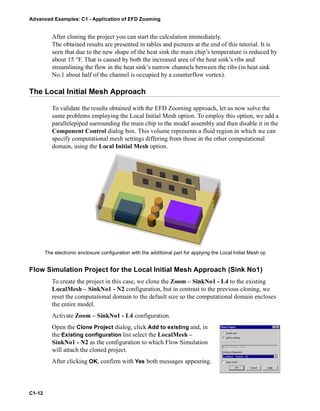 Advanced Examples: C1 - Application of EFD Zooming
C1-12
After cloning the project you can start the calculation immediately.
The obtained results are presented in tables and pictures at the end of this tutorial. It is
seen that due to the new shape of the heat sink the main chip’s temperature is reduced by
about 15 °F. That is caused by both the increased area of the heat sink’s ribs and
streamlining the flow in the heat sink’s narrow channels between the ribs (in heat sink
No.1 about half of the channel is occupied by a counterflow vortex).
The Local Initial Mesh Approach
To validate the results obtained with the EFD Zooming approach, let us now solve the
same problems employing the Local Initial Mesh option. To employ this option, we add a
parallelepiped surrounding the main chip to the model assembly and then disable it in the
Component Control dialog box. This volume represents a fluid region in which we can
specify computational mesh settings differing from those in the other computational
domain, using the Local Initial Mesh option.
Flow Simulation Project for the Local Initial Mesh Approach (Sink No1)
To create the project in this case, we clone the Zoom – SinkNo1 - L4 to the existing
LocalMesh – SinkNo1 - N2 configuration, but in contrast to the previous cloning, we
reset the computational domain to the default size so the computational domain encloses
the entire model.
Activate Zoom – SinkNo1 - L4 configuration.
Open the Clone Project dialog, click Add to existing and, in
the Existing configuration list select the LocalMesh –
SinkNo1 - N2 as the configuration to which Flow Simulation
will attach the cloned project.
After clicking OK, confirm with Yes both messages appearing.
The electronic enclosure configuration with the additional part for applying the Local Initial Mesh op
 