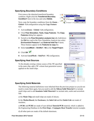 Flow Simulation 2012 Tutorial C1-13
Specifying Boundary Conditions
First remove the inherited transferred boundary
condition. Right-click the Transferred Boundary
Condition1 item in the tree and select Delete.
Next, copy the boundary conditions from the Zoom –
Global - L4 configuration using the Copy Feature
tool.
1 ActivateZoom – Global - L4 configuration.
2 Click Flow Simulation, Tools, Copy Features. The Copy
Features dialog box appears.
3 Switch to the Flow Simulation analysis tree tab, hold down
the Ctrl key and in the Flow Simulation Analysis tree select
Environment Pressure 1 and External Inlet Fan 1 items.
These features appear in the Features to copy list.
4 Select LocalMesh – SinkNo1 - N2 as the Target Project.
5 Click OK .
6 Activate LocalMesh – SinkNo1 - N2 configuration.
Specifying Heat Sources
To the already existing volume source of the 5W specified
in the main chip, add a 5W volume heat generation source
applied on the small chips.
Specifying Solid Materials
The following material definitions were inherited from the previous project so you do not
need to create them again, but you need to edit the Silicon Solid Material 1 to include
small chips and to edit Insulator Solid Material 1 to include inlet, outlet and screwhole
lids:
a) the Main Chip and small chips are made of silicon;
b) the MotherBoard, the Enclosure, the Inlet Lid and the Outlet Lids are made of
insulator;
c) PCB1 and PCB2 are made of user defined Tutorial PCB material, which is added to
the Engineering Database in the First Steps - Conjugate Heat Transfer tutorial example.
d) all other parts are made of the default aluminum.
 