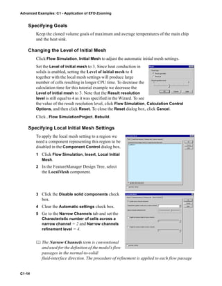 Advanced Examples: C1 - Application of EFD Zooming
C1-14
Specifying Goals
Keep the cloned volume goals of maximum and average temperatures of the main chip
and the heat sink.
Changing the Level of Initial Mesh
Click Flow Simulation, Initial Mesh to adjust the automatic initial mesh settings.
Set the Level of initial mesh to 3. Since heat conduction in
solids is enabled, setting the Level of initial mesh to 4
together with the local mesh settings will produce large
number of cells resulting in longer CPU time. To decrease the
calculation time for this tutorial example we decrease the
Level of initial mesh to 3. Note that the Result resolution
level is still equal to 4 as it was specified in the Wizard. To see
the value of the result resolution level, click Flow Simulation, Calculation Control
Options, and then click Reset. To close the Reset dialog box, click Cancel.
Click , Flow SimulationProject, Rebuild.
Specifying Local Initial Mesh Settings
To apply the local mesh setting to a region we
need a component representing this region to be
disabled in the Component Control dialog box.
1 Click Flow Simulation, Insert, Local Initial
Mesh.
2 In the FeatureManager Design Tree, select
the LocalMesh component.
3 Click the Disable solid components check
box.
4 Clear the Automatic settings check box.
5 Go to the Narrow Channels tab and set the
Characteristic number of cells across a
narrow channel = 2 and Narrow channels
refinement level = 4.
 The Narrow Channels term is conventional
and used for the definition of the model’s flow
passages in the normal-to-solid/
fluid-interface direction. The procedure of refinement is applied to each flow passage
 