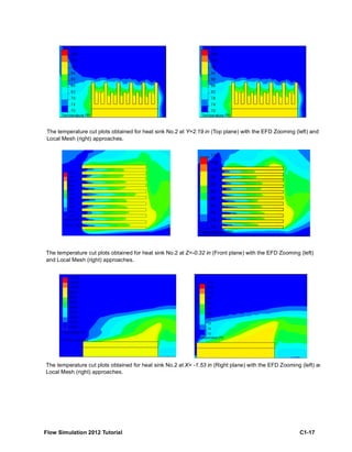 Flow Simulation 2012 Tutorial C1-17
The temperature cut plots obtained for heat sink No.2 at Y=2.19 in (Top plane) with the EFD Zooming (left) and
Local Mesh (right) approaches.
The temperature cut plots obtained for heat sink No.2 at Z=-0.32 in (Front plane) with the EFD Zooming (left)
and Local Mesh (right) approaches.
The temperature cut plots obtained for heat sink No.2 at X= -1.53 in (Right plane) with the EFD Zooming (left) an
Local Mesh (right) approaches.
 