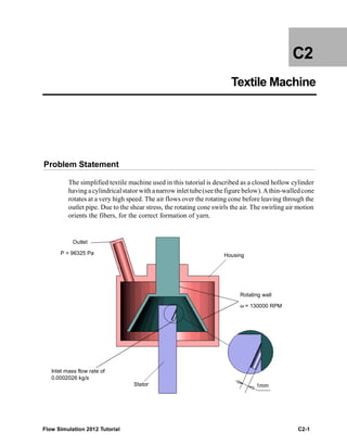 Flow Simulation 2012 Tutorial C2-1
C2
Textile Machine
Problem Statement
The simplified textile machine used in this tutorial is described as a closed hollow cylinder
having acylindricalstator with anarrow inlet tube(seethefigure below). A thin-walledcone
rotates at a very high speed. The air flows over the rotating cone before leaving through the
outlet pipe. Due to the shear stress, the rotating cone swirls the air. The swirling air motion
orients the fibers, for the correct formation of yarn.
Housing
Rotating wall
ω = 130000 RPM
1mmStator
Inlet mass flow rate of
0.0002026 kg/s
Outlet
P = 96325 Pa
 