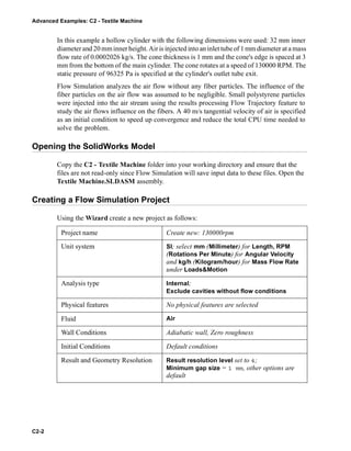 Advanced Examples: C2 - Textile Machine
C2-2
In this example a hollow cylinder with the following dimensions were used: 32 mm inner
diameterand 20 mminner height. Airis injected into an inlet tube of 1 mm diameter at a mass
flow rate of 0.0002026 kg/s. The cone thickness is 1 mm and the cone's edge is spaced at 3
mm from the bottom of the main cylinder. The cone rotates at a speed of 130000 RPM. The
static pressure of 96325 Pa is specified at the cylinder's outlet tube exit.
Flow Simulation analyzes the air flow without any fiber particles. The influence of the
fiber particles on the air flow was assumed to be negligible. Small polystyrene particles
were injected into the air stream using the results processing Flow Trajectory feature to
study the air flows influence on the fibers. A 40 m/s tangential velocity of air is specified
as an initial condition to speed up convergence and reduce the total CPU time needed to
solve the problem.
Opening the SolidWorks Model
Copy the C2 - Textile Machine folder into your working directory and ensure that the
files are not read-only since Flow Simulation will save input data to these files. Open the
Textile Machine.SLDASM assembly.
Creating a Flow Simulation Project
Using the Wizard create a new project as follows:
Project name Create new: 130000rpm
Unit system SI; select mm (Millimeter) for Length, RPM
(Rotations Per Minute) for Angular Velocity
and kg/h (Kilogram/hour) for Mass Flow Rate
under Loads&Motion
Analysis type Internal;
Exclude cavities without flow conditions
Physical features No physical features are selected
Fluid Air
Wall Conditions Adiabatic wall, Zero roughness
Initial Conditions Default conditions
Result and Geometry Resolution Result resolution level set to 4;
Minimum gap size = 1 mm, other options are
default
 
