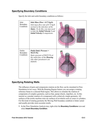 Flow Simulation 2012 Tutorial C2-3
Specifying Boundary Conditions
Specify the inlet and outlet boundary conditions as follows:
Specifying Rotating Walls
The influence of parts and components rotation on the flow can be simulated in Flow
Simulation in two ways. With the Rotating Region feature you can assign a rotating
reference frame to a selected fluid region. This allows to simulate the rotation of
components of complex geometry, such as fans, pump wheels, impellers, etc. In this
tutorial we consider rotation of a component with a relatively simple geometry. All
surfaces of the textile machine rotor are surfaces of revolution such as cones or cylinders.
For this kind of rotating geometry the Moving Wall boundary condition is better suited
and usually provides more accurate results.
1 In the Flow Simulation Analysis tree, right-click the Boundary Conditions icon and
select Insert Boundary Condition.
Inlet
Boundary
Condition
Inlet Mass Flow = 0.73 kgh:
Inlet mass flow rate of 0.73 kg/h
normal to the inlet face of the
Stator; To do this, you may need
to hide the Initial Velocity 1 and
Initial Velocity 2 components.
Outlet
Boundary
Condition
Outlet Static Pressure =
96325 Pa:
Static pressure of 96325 Pa at
the outlet face of the Housing
(the other parameters are
default).
 