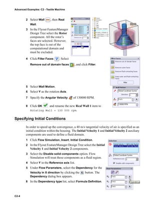 Advanced Examples: C2 - Textile Machine
C2-4
2 Select Wall , then Real
Wall.
3 In the Flyout FeatureManager
Design Tree select the Rotor
component. All the rotor’s
faces are selected. However,
the top face is out of the
computational domain and
must be excluded.
4 Click Filter Faces . Select
Remove out of domain faces , and click Filter.
5 Select Wall Motion.
6 Select Y as the rotation Axis.
7 Specify the Angular Velocity of 130000 RPM.
8 Click OK and rename the new Real Wall 1 item to
Rotating Wall = 130 000 rpm.
Specifying Initial Conditions
In order to speed up the convergence, a 40 m/s tangential velocity of air is specified as an
initial condition within the housing. The Initial Velocity 1 and Initial Velocity 2 auxiliary
components are used to define a fluid domain.
1 Click Flow Simulation, Insert, Initial Condition.
2 In the Flyout FeatureManager Design Tree select the Initial
Velocity 1 and Initial Velocity 2 components.
3 Select the Disable solid components option. Flow
Simulation will treat these components as a fluid region.
4 Select Y in the Reference axis list.
5 Under Flow Parameters, select the Dependency for the
Velocity in X direction by clicking the button. The
Dependency dialog box appears.
6 In the Dependency type list, select Formula Definition.
 