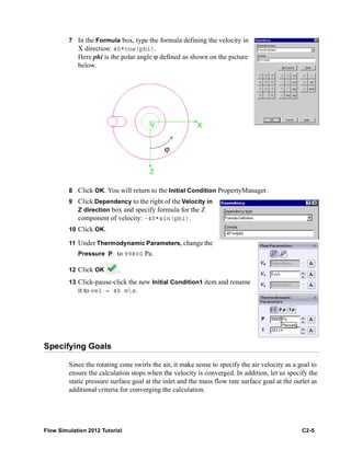 Flow Simulation 2012 Tutorial C2-5
7 In the Formula box, type the formula defining the velocity in
X direction: 40*cos(phi).
Here phi is the polar angle ϕ defined as shown on the picture
below.
8 Click OK. You will return to the Initial Condition PropertyManager.
9 Click Dependency to the right of the Velocity in
Z direction box and specify formula for the Z
component of velocity: -40*sin(phi).
10 Click OK.
11 Under Thermodynamic Parameters, change the
Pressure to 99800 Pa.
12 Click OK .
13 Click-pause-click the new Initial Condition1 item and rename
it to vel = 40 ms.
Specifying Goals
Since the rotating cone swirls the air, it make sense to specify the air velocity as a goal to
ensure the calculation stops when the velocity is converged. In addition, let us specify the
static pressure surface goal at the inlet and the mass flow rate surface goal at the outlet as
additional criteria for converging the calculation.
ϕ
 