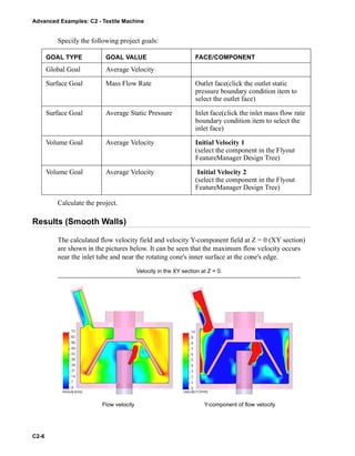 Advanced Examples: C2 - Textile Machine
C2-6
Specify the following project goals:
Calculate the project.
Results (Smooth Walls)
The calculated flow velocity field and velocity Y-component field at Z = 0 (XY section)
are shown in the pictures below. It can be seen that the maximum flow velocity occurs
near the inlet tube and near the rotating cone's inner surface at the cone's edge.
GOAL TYPE GOAL VALUE FACE/COMPONENT
Global Goal Average Velocity
Surface Goal Mass Flow Rate Outlet face(click the outlet static
pressure boundary condition item to
select the outlet face)
Surface Goal Average Static Pressure Inlet face(click the inlet mass flow rate
boundary condition item to select the
inlet face)
Volume Goal Average Velocity Initial Velocity 1
(select the component in the Flyout
FeatureManager Design Tree)
Volume Goal Average Velocity Initial Velocity 2
(select the component in the Flyout
FeatureManager Design Tree)
Velocity in the XY section at Z = 0.
Flow velocity Y-component of flow velocity
 