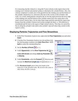 Flow Simulation 2012 Tutorial C2-7
It is interesting that the vertical (i.e. along the Y axis) velocity in the region close to the
rotating cone's internal and external surfaces is directed to the cylinder bottom. Also, this
velocity component is nearly zero in the gap between the rotating cone and the bottom of
the cylinder, and positive (i.e. directed to the top) in the vicinity of the cylinder's side
walls. As a result, small particles carried by the air into the region between the lower edge
of the rotating cone and the bottom of the cylinder cannot leave this region due to the
small vertical velocity there. On the other hand, larger particles entering this region may
bounce from the cylinder’s bottom wall (in this example the ideal, i.e. full reflection is
considered) and fly back to the region of high vertical velocity. Then they are carried by
the air along the cylinder's side walls to the cylinder's top wall where they remain in this
region's vortex.
Displaying Particles Trajectories and Flow Streamlines
1 In the Flow Simulation Analysis tree, right-click the Flow Trajectories icon and select
Insert.
2 Click the Flow Simulation Analysis tree tab and then click
the inlet boundary condition icon (Inlet Mass Flow = 0.73
kgh) to select the corresponding face.
3 Set the Number of Points to 10.
4 Under Appearance, set the Draw Trajectories As to
Lines with Arrows and change Color by Parameter
to Velocity.
5 Under Constraints. select the Forward direction and
increase the Maximum Length of trajectories to 15 m.
The Maximum length option limits the length of the
trajectory to the specified value. We increase this value to
show better the flow vorticity.
 