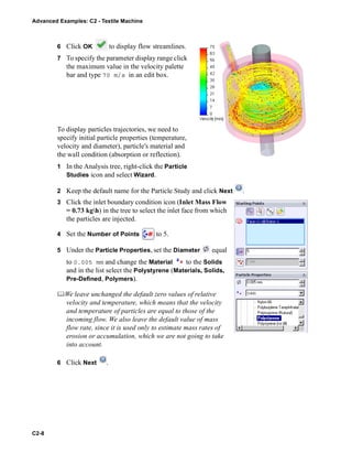 Advanced Examples: C2 - Textile Machine
C2-8
6 Click OK to display flow streamlines.
7 To specify the parameter display range click
the maximum value in the velocity palette
bar and type 70 m/s in an edit box.
To display particles trajectories, we need to
specify initial particle properties (temperature,
velocity and diameter), particle's material and
the wall condition (absorption or reflection).
1 In the Analysis tree, right-click the Particle
Studies icon and select Wizard.
2 Keep the default name for the Particle Study and click Next .
3 Click the inlet boundary condition icon (Inlet Mass Flow
= 0.73 kgh) in the tree to select the inlet face from which
the particles are injected.
4 Set the Number of Points to 5.
5 Under the Particle Properties, set the Diameter equal
to 0.005 mm and change the Material to the Solids
and in the list select the Polystyrene (Materials, Solids,
Pre-Defined, Polymers).
We leave unchanged the default zero values of relative
velocity and temperature, which means that the velocity
and temperature of particles are equal to those of the
incoming flow. We also leave the default value of mass
flow rate, since it is used only to estimate mass rates of
erosion or accumulation, which we are not going to take
into account.
6 Click Next .
 