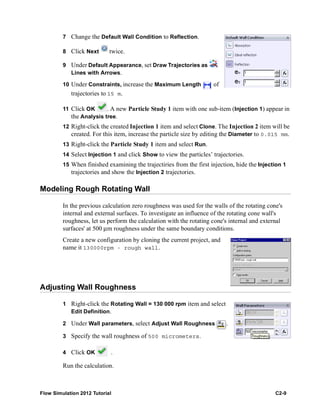 Flow Simulation 2012 Tutorial C2-9
7 Change the Default Wall Condition to Reflection.
8 Click Next twice.
9 Under Default Appearance, set Draw Trajectories as
Lines with Arrows.
10 Under Constraints, increase the Maximum Length of
trajectories to 15 m.
11 Click OK . A new Particle Study 1 item with one sub-item (Injection 1) appear in
the Analysis tree.
12 Right-click the created Injection 1 item and select Clone. The Injection 2 item will be
created. For this item, increase the particle size by editing the Diameter to 0.015 mm.
13 Right-click the Particle Study 1 item and select Run.
14 Select Injection 1 and click Show to view the particles’ trajectories.
15 When finished examining the trajectiries from the first injection, hide the Injection 1
trajectories and show the Injection 2 trajectories.
Modeling Rough Rotating Wall
In the previous calculation zero roughness was used for the walls of the rotating cone's
internal and external surfaces. To investigate an influence of the rotating cone wall's
roughness, let us perform the calculation with the rotating cone's internal and external
surfaces' at 500 μm roughness under the same boundary conditions.
Create a new configuration by cloning the current project, and
name it 130000rpm - rough wall.
Adjusting Wall Roughness
1 Right-click the Rotating Wall = 130 000 rpm item and select
Edit Definition.
2 Under Wall parameters, select Adjust Wall Roughness .
3 Specify the wall roughness of 500 micrometers.
4 Click OK .
Run the calculation.
 