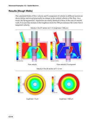 Advanced Examples: C2 - Textile Machine
C2-10
Results (Rough Walls)
The calculated fields of flow velocity and Y-component of velocity in different section are
shown below and reveal practically no change in the vertical velocity of the flow. As a
result, the flying particles’ trajectories are nearly identical to those in the case of smooth
walls. It is seen that increase in the roughness from 0 to 500 μm increases the vortex flow's
tangential velocity.
Velocity in the XY section at Z = 0 (roughness = 500 μm)
Flow velocity Flow velocity's Y-component
Velocity in the ZX section at Y = 2 mm
roughness = 0 μm roughness = 500 μm
 