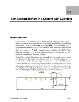 Flow Simulation 2012 Tutorial C3-1
C3
Non-Newtonian Flow in a Channel with Cylinders
Problem Statement
Let us consider a non-Newtonian liquid's 3D flow through a rectangular-cross-section
channel encumbered with seven circular cylinders arranged asymmetrically with respect
to the channel's midplane shown in Ref. 1. Following Ref. 1, let us consider the 3%
aqueous solution of xanthan gum as a non-Newtonian liquid. Its viscosity approximately
obeys the power law with a consistency coefficient of K = 20 Pa×sn
and a
power-law index of n = 0.2, whereas its other physical properties (density, etc.) are the
same as in water (since the solution is aqueous).
The problem's goal is to determine the total pressure loss in the channel. Also, to highlight
the influence of the 3% xanthan gum addition to water on the channel's total pressure loss,
we will calculate the flow of water using the same volume flow rate within the channel.
The Flow Simulation calculations are performed with the uniform liquid velocity profile
at the channel inlet, the liquid’s volume flow rate is 50 cm3
/s. The static pressure of 1 atm
is specified at the channel outlet. The calculation’s goal is the channel’s resistance to the
flow, i.e., the total pressure drop ΔРo between the channel inlet and outlet.
( )
1n
Kη γ
−
= ⋅ 
 