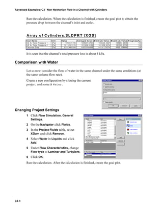Advanced Examples: C3 - Non-Newtonian Flow in a Channel with Cylinders
C3-4
Run the calculation. When the calculation is finished, create the goal plot to obtain the
pressure drop between the channel’s inlet and outlet.
It is seen that the channel's total pressure loss is about 4 kPa.
Comparison with Water
Let us now consider the flow of water in the same channel under the same conditions (at
the same volume flow rate).
Create a new configuration by cloning the current
project, and name it Water.
Changing Project Settings
1 Click Flow Simulation, General
Settings.
2 On the Navigator click Fluids.
3 In the Project Fluids table, select
XGum and click Remove.
4 Select Water in Liquids and click
Add.
5 Under Flow Characteristics, change
Flow type to Laminar and Turbulent.
6 Click OK.
Run the calculation. After the calculation is finished, create the goal plot.
Array of C ylin ders.SL D P R T [X G S ]
Go a l Na m e Unit V a lu e Ave ra ge d V a lue M in im um V a lu e M a x im u m V a lue P rogre ss [%]
S G A v Total P ressure 1 [P a] 105651.786 105651.3761 105643.4827 105654.4936 100
S G A v Total P ressure 2 [P a] 101329.3176 101329.3152 101329.3074 101329.3176 100
P ressure Drop [P a] 4322.468356 4322.060898 4314.175274 4325.178958 100
 