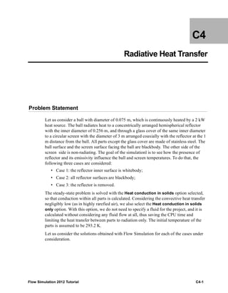 Flow Simulation 2012 Tutorial C4-1
C4
Radiative Heat Transfer
Problem Statement
Let us consider a ball with diameter of 0.075 m, which is continuously heated by a 2 kW
heat source. The ball radiates heat to a concentrically arranged hemispherical reflector
with the inner diameter of 0.256 m, and through a glass cover of the same inner diameter
to a circular screen with the diameter of 3 m arranged coaxially with the reflector at the 1
m distance from the ball. All parts except the glass cover are made of stainless steel. The
ball surface and the screen surface facing the ball are blackbody. The other side of the
screen side is non-radiating. The goal of the simulationl is to see how the presence of
reflector and its emissivity influence the ball and screen temperatures. To do that, the
following three cases are considered:
• Case 1: the reflector inner surface is whitebody;
• Case 2: all reflector surfaces are blackbody;
• Case 3: the reflector is removed.
The steady-state problem is solved with the Heat conduction in solids option selected,
so that conduction within all parts is calculated. Considering the convective heat transfer
negligibly low (as in highly rarefied air), we also select the Heat conduction in solids
only option. With this option, we do not need to specify a fluid for the project, and it is
calculated without considering any fluid flow at all, thus saving the CPU time and
limiting the heat transfer between parts to radiation only. The initial temperature of the
parts is assumed to be 293.2 K.
Let us consider the solutions obtained with Flow Simulation for each of the cases under
consideration.
 