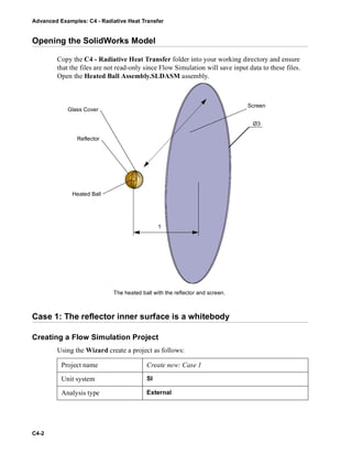 Advanced Examples: C4 - Radiative Heat Transfer
C4-2
Opening the SolidWorks Model
Copy the C4 - Radiative Heat Transfer folder into your working directory and ensure
that the files are not read-only since Flow Simulation will save input data to these files.
Open the Heated Ball Assembly.SLDASM assembly.
Case 1: The reflector inner surface is a whitebody
Creating a Flow Simulation Project
Using the Wizard create a project as follows:
Project name Create new: Case 1
Unit system SI
Analysis type External
Ø3
The heated ball with the reflector and screen.
1
Reflector
Heated Ball
Glass Cover
Screen
 
