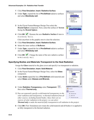 Advanced Examples: C4 - Radiative Heat Transfer
C4-4
1 Click Flow Simulation, Insert, Radiative Surface.
2 Under Type, expand the list of Pre-Defined radiative surfaces
and select Blackbody wall.
3 In the Flyout FeatureManager Design Tree select the
Heated Sphere component. Next, select the surface of Screen
facing the Heated Sphere.
4 Click OK . Rename the new Radiative Surface 1 item to
Blackbody Walls.
Click anywhere in the graphic area to clear the selection.
5 Click Flow Simulation, Insert, Radiative Surface.
6 Select the inner surface of Reflector.
7 Under Type, expand the list of Pre-Defined radiative surfaces
and select Whitebody wall.
8 Click OK . Change the name of the new radiative surface
to Whitebody Wall.
Specifying Bodies and Materials Transparent to the Heat Radiation
Assign the Glass material to the glass cover and specify it as transparent to radiation.
1 Click Flow Simulation, Insert, Solid Material.
2 In the Flyout FeatureManager Design Tree, select the Glass
component.
3 Under Solid expand the list of Pre-Defined solid materials and
select Glass under Glasses and Minerals.
4 Under Radiation Transparency select Transparent ,
then select Thermal only.
 You can separately specify a solid material transparency to the
solar radiation and transparency to thermal radiation from all
other sources, including heated bodies. Since there are no
sources of solar radiation in the project, we can select
Thermal only to make the material fully transparent to all radiation in the project.
5 Click OK. Flow Simulation now treats this solid material and all bodies it is applied to
as fully transparent to the thermal radiation.
 