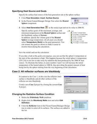 Flow Simulation 2012 Tutorial C4-5
Specifying Heat Source and Goals
Specify the surface heat source of the heat generation rate at the sphere surface:
1 Click Flow Simulation, Insert, Surface Source.
2 In the Flyout FeatureManager Design Tree select the Heated
Sphere component.
3 Select Heat Generation Rate as the source type and set its value to 2000 W.
Specify surface goals of the maximum, average, and
minimum temperatures at the Heated Sphere surface and
the blackbody surface of Screen .
In addition, specify the volume goal of the Heated
Sphere average temperature. (In all cases you should
select Temperature (Solid) as the goal parameter). You
can rename the goals as shown to make it easier to
monitor them during the calculation.
Save the model and run the calculation.
If you take a look at the goals convergence, you can see that the sphere’s temperature at
the start of the calculation is high. This happens because the initial sphere’s temperature
(293.2 K) is too low to take away by radiation the heat produced by the 2000 W heat
source . To illustrate this better, in cases number 2 and 3 we will increase the initial
temperature of the heated sphere to 1000 K, thus providing the greater amount of heat
being lost by the sphere starting from the very beginning of the calculation.
Case 2: All reflector surfaces are blackbody
In contrast to the Case 1, in this case the reflector inner
surface is blackbody and all other surfaces of the
reflector are also blackbody.
Create a new Case 2 project by cloning the current Case
1 project.
Changing the Radiative Surface Condition
1 Delete the Whitebody Wall condition.
2 Right-click the Blackbody Walls item and select Edit
Definition.
3 Click the Reflector item in the Flyout FeatureManager Design
tree in order to select all its surfaces. The surfaces are added to
the list.
 