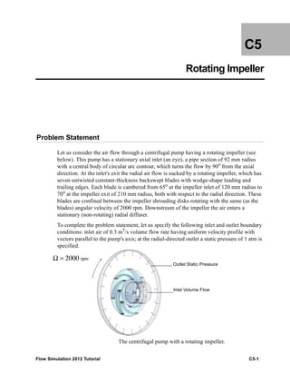 Flow Simulation 2012 Tutorial C5-1
C5
Rotating Impeller
Problem Statement
Let us consider the air flow through a centrifugal pump having a rotating impeller (see
below). This pump has a stationary axial inlet (an eye), a pipe section of 92 mm radius
with a central body of circular arc contour, which turns the flow by 90o
from the axial
direction. At the inlet's exit the radial air flow is sucked by a rotating impeller, which has
seven untwisted constant-thickness backswept blades with wedge-shape leading and
trailing edges. Each blade is cambered from 65o
at the impeller inlet of 120 mm radius to
70o
at the impeller exit of 210 mm radius, both with respect to the radial direction. These
blades are confined between the impeller shrouding disks rotating with the same (as the
blades) angular velocity of 2000 rpm. Downstream of the impeller the air enters a
stationary (non-rotating) radial diffuser.
To complete the problem statement, let us specify the following inlet and outlet boundary
conditions: inlet air of 0.3 m3
/s volume flow rate having uniform velocity profile with
vectors parallel to the pump's axis; at the radial-directed outlet a static pressure of 1 atm is
specified.
The centrifugal pump with a rotating impeller.
Outlet Static Pressure
Inlet Volume Flow
Ω = 2000 rpm
 