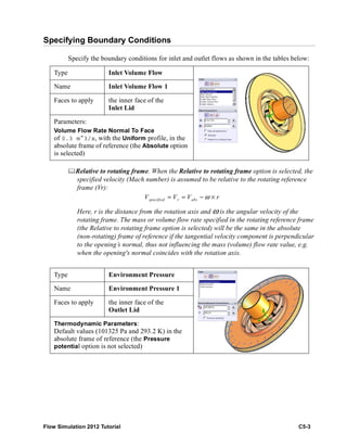 Flow Simulation 2012 Tutorial C5-3
Specifying Boundary Conditions
Specify the boundary conditions for inlet and outlet flows as shown in the tables below:
Relative to rotating frame. When the Relative to rotating frame option is selected, the
specified velocity (Mach number) is assumed to be relative to the rotating reference
frame (Vr):
Here, r is the distance from the rotation axis and ω is the angular velocity of the
rotating frame. The mass or volume flow rate specified in the rotating reference frame
(the Relative to rotating frame option is selected) will be the same in the absolute
(non-rotating) frame of reference if the tangential velocity component is perpendicular
to the opening’s normal, thus not influencing the mass (volume) flow rate value, e.g.
when the opening's normal coincides with the rotation axis.
Type Inlet Volume Flow
Name Inlet Volume Flow 1
Faces to apply the inner face of the
Inlet Lid
Parameters:
Volume Flow Rate Normal To Face
of 0.3 m^3/s, with the Uniform profile, in the
absolute frame of reference (the Absolute option
is selected)
Type Environment Pressure
Name Environment Pressure 1
Faces to apply the inner face of the
Outlet Lid
Thermodynamic Parameters:
Default values (101325 Pa and 293.2 K) in the
absolute frame of reference (the Pressure
potential option is not selected)
specified r absV V V rω= = − ×
 