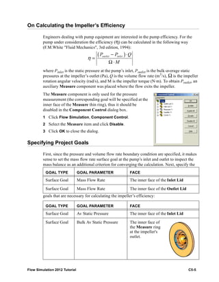 Flow Simulation 2012 Tutorial C5-5
On Calculating the Impeller’s Efficiency
Engineers dealing with pump equipment are interested in the pump efficiency. For the
pump under consideration the efficiency (η) can be calculated in the following way
(F.M.White "Fluid Mechanics", 3rd edition, 1994):
where Pinlet is the static pressure at the pump’s inlet, Poutlet is the bulk-average static
pressures at the impeller’s outlet (Pa), Q is the volume flow rate (m3
/s), Ω is the impeller
rotation angular velocity (rad/s), and M is the impeller torque (N·m). To obtain Poutlet, an
auxiliary Measure component was placed where the flow exits the impeller.
The Measure component is only used for the pressure
measurement (the corresponding goal will be specified at the
inner face of the Measure thin ring), thus it should be
disabled in the Component Control dialog box.
1 Click Flow Simulation, Component Control.
2 Select the Measure item and click Disable.
3 Click OK to close the dialog.
Specifying Project Goals
First, since the pressure and volume flow rate boundary condition are specified, it makes
sense to set the mass flow rate surface goal at the pump’s inlet and outlet to inspect the
mass balance as an additional criterion for converging the calculation. Next, specify the
goals that are necessary for calculating the impeller’s efficiency:
GOAL TYPE GOAL PARAMETER FACE
Surface Goal Mass Flow Rate The inner face of the Inlet Lid
Surface Goal Mass Flow Rate The inner face of the Outlet Lid
GOAL TYPE GOAL PARAMETER FACE
Surface Goal Av Static Pressure The inner face of the Inlet Lid
Surface Goal Bulk Av Static Pressure The inner face of
the Measure ring
at the impeller's
outlet.
( )outlet inletP P Q
M
η
− ⋅
=
Ω ⋅
 