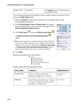Advanced Examples: C5 - Rotating Impeller
C5-6
To avoid manual selecting of all impeller’s faces in contact with air (more than 150) we
will use the Filter Faces feature.
1 Select the Impeller component by clicking on it in the graphic area or in the
FeatureManager Design tree.
2 Click Flow Simulation, Insert, Surface Goals. All impeller
faces (including those we do not actually need) appear in the
Faces to Apply the Surface Goal list.
3 Click Filter Faces and select Remove outer faces
and Keep outer faces and fluid-contacting faces
options.
When several options are selected in the faces filter, the filter
options to exclude certain faces are combined with the use of
logical AND, so that the combination of Remove outer faces
and Keep outer faces and fluid-contacting faces leads to
the removal of all faces but those in contact with fluid.
4 Click Filter.
Rename the created goals as shown below:
Finally, specify the following Equation goals:
Surface Goal Torque (Z) All impeller faces in contact with air
(see details below).
GOAL NAME FORMULA DIMENSIONALITY
Pressure Drop {SG Av Static Pressure
Inlet}-{SG Bulk Av Static
Pressure Impeller's Outlet}
Pressure &
stress
Efficiency {Pressure Drop}*{Inlet Volume
Flow 1:Volume flow rate normal
to face:3.000e-001}/209.44/
{Torque on Impeller}
No units
 