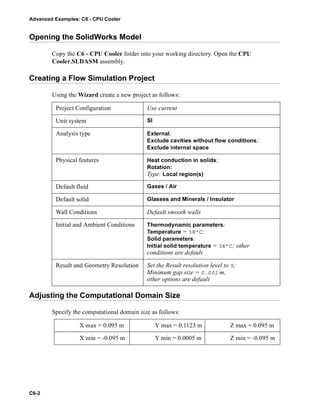 Advanced Examples: C6 - CPU Cooler
C6-2
Opening the SolidWorks Model
Copy the C6 - CPU Cooler folder into your working directory. Open the CPU
Cooler.SLDASM assembly.
Creating a Flow Simulation Project
Using the Wizard create a new project as follows:
Adjusting the Computational Domain Size
Specify the computational domain size as follows:
Project Configuration Use current
Unit system SI
Analysis type External;
Exclude cavities without flow conditions;
Exclude internal space
Physical features Heat conduction in solids;
Rotation:
Type: Local region(s)
Default fluid Gases / Air
Default solid Glasses and Minerals / Insulator
Wall Conditions Default smooth walls
Initial and Ambient Conditions Thermodynamic parameters:
Temperature = 38°C;
Solid parameters:
Initial solid temperature = 38°C; other
conditions are default
Result and Geometry Resolution Set the Result resolution level to 5;
Minimum gap size = 0.001 m,
other options are default
X max = 0.095 m Y max = 0.1123 m Z max = 0.095 m
X min = -0.095 m Y min = 0.0005 m Z min = -0.095 m
 