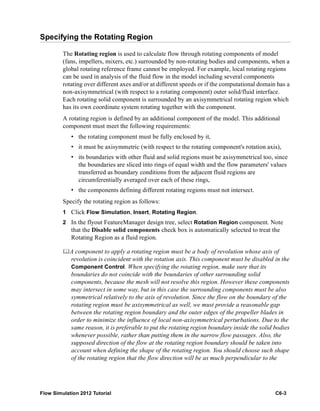 Flow Simulation 2012 Tutorial C6-3
Specifying the Rotating Region
The Rotating region is used to calculate flow through rotating components of model
(fans, impellers, mixers, etc.) surrounded by non-rotating bodies and components, when a
global rotating reference frame cannot be employed. For example, local rotating regions
can be used in analysis of the fluid flow in the model including several components
rotating over different axes and/or at different speeds or if the computational domain has a
non-axisymmetrical (with respect to a rotating component) outer solid/fluid interface.
Each rotating solid component is surrounded by an axisymmetrical rotating region which
has its own coordinate system rotating together with the component.
A rotating region is defined by an additional component of the model. This additional
component must meet the following requirements:
• the rotating component must be fully enclosed by it,
• it must be axisymmetric (with respect to the rotating component's rotation axis),
• its boundaries with other fluid and solid regions must be axisymmetrical too, since
the boundaries are sliced into rings of equal width and the flow parameters' values
transferred as boundary conditions from the adjacent fluid regions are
circumferentially averaged over each of these rings,
• the components defining different rotating regions must not intersect.
Specify the rotating region as follows:
1 Click Flow Simulation, Insert, Rotating Region.
2 In the flyout FeatureManager design tree, select Rotation Region component. Note
that the Disable solid components check box is automatically selected to treat the
Rotating Region as a fluid region.
A component to apply a rotating region must be a body of revolution whose axis of
revolution is coincident with the rotation axis. This component must be disabled in the
Component Control. When specifying the rotating region, make sure that its
boundaries do not coincide with the boundaries of other surrounding solid
components, because the mesh will not resolve this region. However these components
may intersect in some way, but in this case the surrounding components must be also
symmetrical relatively to the axis of revolution. Since the flow on the boundary of the
rotating region must be axisymmetrical as well, we must provide a reasonable gap
between the rotating region boundary and the outer edges of the propeller blades in
order to minimize the influence of local non-axisymmetrical perturbations. Due to the
same reason, it is preferable to put the rotating region boundary inside the solid bodies
whenever possible, rather than putting them in the narrow flow passages. Also, the
supposed direction of the flow at the rotating region boundary should be taken into
account when defining the shape of the rotating region. You should choose such shape
of the rotating region that the flow direction will be as much perpendicular to the
 