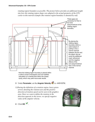 Advanced Examples: C6 - CPU Cooler
C6-4
rotating region boundary as possible. The picture below provides an additional insight
into how the rotating region shape was adapted to the actual geometry of the CPU
cooler in this tutorial example (the rotation region boundary is denoted by red).
3 Under Parameter, set the Angular Velocity to -4400 RPM.
During the definition of a rotation region, heavy green
arrows denoting the rotation axis and the positive
direction of rotation speed can be seen in the graphics
area. Since we want to define the rotation in the
direction opposite to the arrow, we specify negative
value of the angular velocity.
4 Click OK .
These gaps are
necessary for flow to
be more
axisymmetrical at the
rotating region
boundary
By placing the
rotating region
boundary within a
solid instead of
putting it into a
narrow channel
between the fan and
the attach clip we
avoid the additional
mesh refinement
and the negative
effects of the
non-axisymmetrical
flow in this narrow
channel
Here the rotating region boundary is placed within
a solid to avoid unnecessary and non-realistic
calculation of a swirled flow within the closed
cavity, which may yield inaccurate results
 