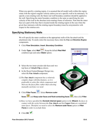 Flow Simulation 2012 Tutorial C6-5
When you specify a rotating region, it is assumed that all model walls within this region
rotate with the region's angular velocity unless you set a specific wall to be stationary. To
specify a non-rotating wall, the Stator real wall boundary condition should be applied to
the wall. Specifying the stator boundary condition is the same as specifying the zero
velocity of this wall in the absolute (non-rotating) frame of reference. Note that the stator
face (or a part of the face that is located inside the rotating region in the case when the
given face intersects with the rotating region boundary) must be axisymmetric with
respect to the rotation axis.
Specifying Stationary Walls
We will specify the stator condition at the appropriate walls of the fan attach and the
attachment clip. To easily select the necessary faces, hide the Fan and Rotation Region
components.
1 Click Flow Simulation, Insert, Boundary Condition.
2 Under Type, select Wall . Keep the default Real Wall
condition type and select Stator option.
3 Select the two inner circular side faces and two
top faces of Attach Clip as shown.
4 In the flyout FeatureManager Design tree,
select the Fan Attach component.
The Fan Attach component has a relatively
complex shape with fine features, so it is
preferable to select the whole component and
then use the faces filter, rather than selecting
manually each face we need.
5 Click Filter Faces . Select Remove outer
faces and Keep outer faces and fluid-contacting faces , then click Filter.
Since we have specified the Exclude internal space option in the Wizard, the faces in
contact with the cavity between the Fan Attach and the Copper Core are considered
outer faces. Therefore we need to select the Remove outer faces option in Filter
Faces in order to exclude them.
6 Click OK .
 