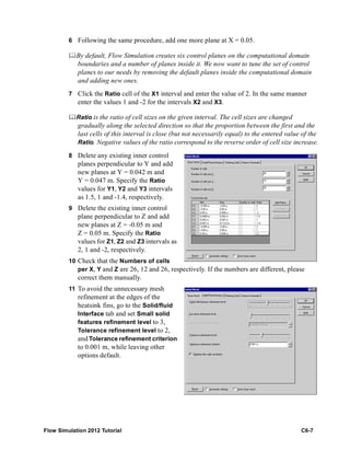 Flow Simulation 2012 Tutorial C6-7
6 Following the same procedure, add one more plane at X = 0.05.
By default, Flow Simulation creates six control planes on the computational domain
boundaries and a number of planes inside it. We now want to tune the set of control
planes to our needs by removing the default planes inside the computational domain
and adding new ones.
7 Click the Ratio cell of the X1 interval and enter the value of 2. In the same manner
enter the values 1 and -2 for the intervals X2 and X3.
Ratio is the ratio of cell sizes on the given interval. The cell sizes are changed
gradually along the selected direction so that the proportion between the first and the
last cells of this interval is close (but not necessarily equal) to the entered value of the
Ratio. Negative values of the ratio correspond to the reverse order of cell size increase.
8 Delete any existing inner control
planes perpendicular to Y and add
new planes at Y = 0.042 m and
Y = 0.047 m. Specify the Ratio
values for Y1, Y2 and Y3 intervals
as 1.5, 1 and -1.4, respectively.
9 Delete the existing inner control
plane perpendicular to Z and add
new planes at Z = -0.05 m and
Z = 0.05 m. Specify the Ratio
values for Z1, Z2 and Z3 intervals as
2, 1 and -2, respectively.
10 Check that the Numbers of cells
per X, Y and Z are 26, 12 and 26, respectively. If the numbers are different, please
correct them manually.
11 To avoid the unnecessary mesh
refinement at the edges of the
heatsink fins, go to the Solid/fluid
Interface tab and set Small solid
features refinement level to 3,
Tolerance refinement level to 2,
and Tolerance refinement criterion
to 0.001 m, while leaving other
options default.
 