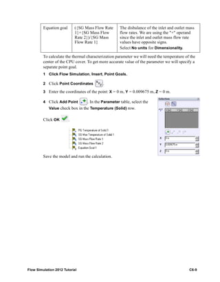 Flow Simulation 2012 Tutorial C6-9
To calculate the thermal characterization parameter we will need the temperature of the
center of the CPU cover. To get more accurate value of the parameter we will specify a
separate point goal.
1 Click Flow Simulation, Insert, Point Goals.
2 Click Point Coordinates .
3 Enter the coordinates of the point: X = 0 m, Y = 0.009675 m, Z = 0 m.
4 Click Add Point . In the Parameter table, select the
Value check box in the Temperature (Solid) row.
Click OK .
Save the model and run the calculation.
Equation goal ({SG Mass Flow Rate
1}+{SG Mass Flow
Rate 2})/{SG Mass
Flow Rate 1}
The disbalance of the inlet and outlet mass
flow rates. We are using the "+" operand
since the inlet and outlet mass flow rate
values have opposite signs.
Select No units for Dimensionality.
 