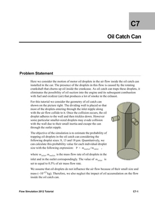 Flow Simulation 2012 Tutorial C7-1
C7
Oil Catch Can
Problem Statement
Here we consider the motion of motor oil droplets in the air flow inside the oil catch can
installed in the car. The presence of the droplets in this flow is caused by the rotating
crankshaft that churns up oil inside the crankcase. As oil catch can traps these droplets, it
eliminates the possibility of oil suction into the engine and its subsequent combustion
with fuel and oxidizer (air) that produces a lot of smoke in the exhaust.
For this tutorial we consider the geometry of oil catch can
shown on the picture right. The dividing wall is placed so that
most of the droplets entering through the inlet nipple along
with the air flow collide to it. Once the collision occurs, the oil
droplet adheres to the wall and then trickles down. However
some particular smaller-sized droplets may evade collision
with the wall due to their small inertia and escape the can
through the outlet nipple.
The objective of the simulation is to estimate the probability of
trapping oil droplets in the oil catch can considering the
following droplet sizes: 8, 13 and 18 μm. Quantitatively, we
can calculate this probability value for each individual droplet
size with the following expression: ,
where is the mass flow rate of oil droplets in the
inlet and in the outlet correspondingly. The value of is
set to equal to 0.5% of air mass flow rate.
We assume that oil droplets do not influence the air flow because of their small size and
mass (~10-13 kg). Therefore, we also neglect the impact of oil accumulation on the flow
inside the oil catch can.
P moutlet minlet⁄=
minlet moutlet,
minlet
 