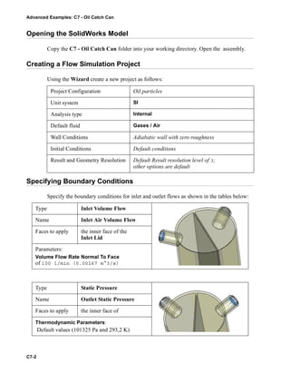 Advanced Examples: C7 - Oil Catch Can
C7-2
Opening the SolidWorks Model
Copy the C7 - Oil Catch Can folder into your working directory. Open the assembly.
Creating a Flow Simulation Project
Using the Wizard create a new project as follows:
Specifying Boundary Conditions
Specify the boundary conditions for inlet and outlet flows as shown in the tables below:
Project Configuration Oil particles
Unit system SI
Analysis type Internal
Default fluid Gases / Air
Wall Conditions Adiabatic wall with zero roughness
Initial Conditions Default conditions
Result and Geometry Resolution Default Result resolution level of 3;
other options are default
Type Inlet Volume Flow
Name Inlet Air Volume Flow
Faces to apply the inner face of the
Inlet Lid
Parameters:
Volume Flow Rate Normal To Face
of 100 l/min (0.00167 m^3/s)
Type Static Pressure
Name Outlet Static Pressure
Faces to apply the inner face of
Thermodynamic Parameters:
Default values (101325 Pa and 293,2 K)
 