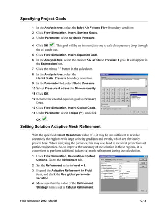 Flow Simulation 2012 Tutorial C7-3
Specifying Project Goals
1 In the Analysis tree, select the Inlet Air Volume Flow boundary condition
2 Click Flow Simulation, Insert, Surface Goals.
3 Under Parameter, select Av Static Pressure.
4 Click OK . This goal will be an intermediate one to calculate pressure drop through
the oil catch can.
5 Click Flow Simulation, Insert, Equation Goal.
6 In the Analysis tree, select the created SG Av Static Pressure 1 goal. It will appear in
the Expression box.
7 Click the minus "-" button in the calculator.
8 In the Analysis tree, select the
Outlet Static Pressure boundary condition.
9 In the Parameter list, select Static Pressure.
10 Select Pressure & stress for Dimensionality.
11 Click OK.
12 Rename the created equation goal to Pressure
Drop.
13 Click Flow Simulation, Insert, Global Goals.
14 Under Parameter, select Torque (Y), and click
OK .
Setting Solution Adaptive Mesh Refinement
With the specified Result Resolution value of 3, it may be not sufficient to resolve
accurately the regions with large velocity gradients and swirls, which are obviously
present here. When analyzing the particles, this may also lead to incorrect predictions of
particle trajectories. So, to improve the accuracy of the solution in those regions, it is
convenient to perform additional (adaptive) mesh refinement during the calculation.
1 Click Flow Simulation, Calculation Control
Options. Go to the Refinement tab.
2 Set the Refinement value to level = 1.
3 Expand the Adaptive Refinement in Fluid
item, and click the Use global parameter
variation.
4 Make sure that the value of the Refinement
Strategy item is set to Tabular Refinement.
 