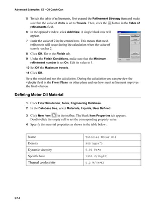 Advanced Examples: C7 - Oil Catch Can
C7-4
5 To edit the table of refinements, first expand the Refinement Strategy item and make
sure that the value of Units is set to Travels. Then, click the button in the Table of
refinements field.
6 In the opened window, click Add Row. A single blank row will
appear.
7 Enter the value of 2 in the created row. This means that mesh
refinement will occur during the calculation when the value of
travels reaches 2.
8 Click OK. Go to the Finish tab.
9 Under the Finish Conditions, make sure that the Minimum
refinement number is set On. Edit its value to 1.
10 Set Off the Maximum travels.
11 Click OK.
Save the model and run the calculation. During the calculation you can preview the
velocity field in the Front Plane or other plane and see how mesh refinement improves
the final solution.
Defining Motor Oil Material
1 Click Flow Simulation, Tools, Engineering Database.
2 In the Database tree, select Materials, Liquids, User Defined.
3 Click New Item in the toolbar. The blank Item Properties tab appears.
Double-click the empty cell to set the corresponding property value.
4 Specify the material properties as shown in the table below:
Name Tutorial Motor Oil
Density 900 kg/m^3
Dynamic viscosity 0.01 Pa*s
Specific heat 1900 J/(kg*K)
Thermal conductivity 0.2 W/(m*K)
 