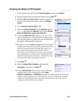 Flow Simulation 2012 Tutorial C7-5
Studying the Motion of Oil Droplets
1 In the Analysis tree, right-click the Particle Studies icon and select Wizard.
2 Keep the default name for the Particle Study and click Next .
3 Click the Inlet Air Volume Flow boundary condition, so
that the corresponding face appears under the Starting
Points.
4 Set the Number of points to 200.
5 Under the Particle Properties, set the Diameter equal to
8e-06 m and change the Material to the created Tutorial
Motor Oil (Materials, Liquids, User Defined).
6 Change the Mass flow rate value to 1e-05 kg/s. This
value is obtained once we take the 0.5% of inlet air mass
flow rate (the product of volume flow rate and density) in
accordance with the problem statement.
The value set for the Number of points reflects the number
of different possible trajectories of the considered particles
used for tracing. Obviously the larger this value is, the
more accurate information about possible particle
trajectories can be obtained. As a result, you can obtain a
more detailed picture of the particles’ distribution in the
considered domain and, if necessary, calculate their mass
flow rate in the outlet with a higher precision.
7 Click Next .
8 Under the Default Wall Condition, make sure that
Absorption is selected. Click Next .
For the Particle Study, there are three types of boundary
conditions that can be assigned to the walls: Ideal
reflection, Absorption and Reflection. The first two indicate perfectly elastic and
inelastic collision respectively. In the third type, you have to specify the restitution
coefficients that define the ratios of normal and tangential (to the wall) velocity
components after and before the collision.
 