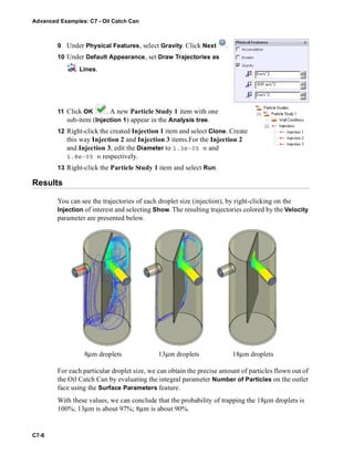 Advanced Examples: C7 - Oil Catch Can
C7-6
9 Under Physical Features, select Gravity. Click Next .
10 Under Default Appearance, set Draw Trajectories as
Lines.
11 Click OK . A new Particle Study 1 item with one
sub-item (Injection 1) appear in the Analysis tree.
12 Right-click the created Injection 1 item and select Clone. Create
this way Injection 2 and Injection 3 items.For the Injection 2
and Injection 3, edit the Diameter to 1.3e-05 m and
1.8e-05 m respectively.
13 Right-click the Particle Study 1 item and select Run.
Results
You can see the trajectories of each droplet size (injection), by right-clicking on the
Injection of interest and selecting Show. The resulting trajectories colored by the Velocity
parameter are presented below.
For each particular droplet size, we can obtain the precise amount of particles flown out of
the Oil Catch Can by evaluating the integral parameter Number of Particles on the outlet
face using the Surface Parameters feature.
With these values, we can conclude that the probability of trapping the 18μm droplets is
100%; 13μm is about 97%; 8μm is about 90%.
8μm droplets 13μm droplets 18μm droplets
 