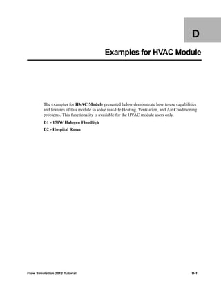 Flow Simulation 2012 Tutorial D-1
D
Examples for HVAC Module
The examples for HVAC Module presented below demonstrate how to use capabilities
and features of this module to solve real-life Heating, Ventilation, and Air Conditioning
problems. This functionality is available for the HVAC module users only.
D1 - 150W Halogen Floodligh
D2 - Hospital Room
 