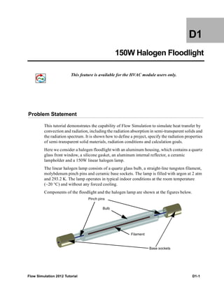 Flow Simulation 2012 Tutorial D1-1
D1
150W Halogen Floodlight
This feature is available for the HVAC module users only.
Problem Statement
This tutorial demonstrates the capability of Flow Simulation to simulate heat transfer by
convection and radiation, including the radiation absorption in semi-transparent solids and
the radiation spectrum. It is shown how to define a project, specify the radiation properties
of semi-transparent solid materials, radiation conditions and calculation goals.
Here we consider a halogen floodlight with an aluminum housing, which contains a quartz
glass front window, a silicone gasket, an aluminum internal reflector, a ceramic
lampholder and a 150W linear halogen lamp.
The linear halogen lamp consists of a quartz glass bulb, a straight-line tungsten filament,
molybdenum pinch pins and ceramic base sockets. The lamp is filled with argon at 2 atm
and 293.2 K. The lamp operates in typical indoor conditions at the room temperature
(~20 °C) and without any forced cooling.
Components of the floodlight and the halogen lamp are shown at the figures below.
Pinch pins
Base sockets
Filament
Bulb
 