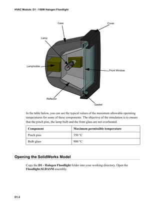 HVAC Module: D1 - 150W Halogen Floodlight
D1-2
In the table below, you can see the typical values of the maximum allowable operating
temperatures for some of these components. The objective of the simulation is to ensure
that the pinch pins, the lamp bulb and the front glass are not overheated.
Opening the SolidWorks Model
Copy the D1 - Halogen Floodlight folder into your working directory. Open the
Floodlight.SLDASM assembly.
Component Maximum permissible temperature
Pinch pins 350 °C
Bulb glass 900 °C
Lampholder
Lamp
Case
Front Window
Gasket
Reflector
Cover
 
