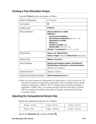 Flow Simulation 2012 Tutorial D1-3
Creating a Flow Simulation Project
Using the Wizard create a new project as follows:
Only one semi-transparent solid material, the quartz glass, is used in this device. Its
absorption properties are specified as dependent on the wavelength with an abrupt
change in absorption at 2500 nm. The UV radiation from the tungsten filament is
neglegible at 2900K. Thus, a two-bands spectrum with the bands edge at 2500 nm
allows to simulate the radiation absorption in the glass components of the lamp
accurately enough.
Adjusting the Computational Domain Size
Specify the computational domain size as follows:
Specify the Symmetry condition at X min
Project Configuration Use current
Unit system SI
Analysis type External
Physical features Heat conduction in solids,
Radiation:
Environment radiation:
Environment temperature of 293.2 K;
Absorption in solids;
Spectrum:
Number of bands is 2,
Bands edge 1 at 2500 nm;
Gravity: Y component of -9.81 m/s^2
Default fluid Gases / Air (Default fluid)
Gases / Argon (clear the Default fluid check box)
Default solid Metals / Aluminum
Wall Conditions Default wall radiative surface: Pre-Defined /
Real Surfaces / Aluminum, commercial sheet
Default zero roughness
Initial Conditions Default conditions
Result and Geometry Resolution Result resolution level of 4
X max = 0.15 m Y max = 0.2 m Z max = 0.15 m
X min = 0 m Y min = -0.12 m Z min = -0.15 m
 