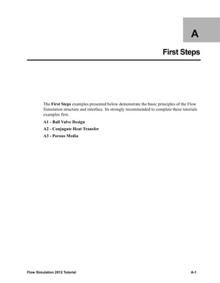 Flow Simulation 2012 Tutorial A-1
A
First Steps
The First Steps examples presented below demonstrate the basic principles of the Flow
Simulation structure and interface. Its strongly recommended to complete these tutorials
examples first.
A1 - Ball Valve Design
A2 - Conjugate Heat Transfer
A3 - Porous Media
 