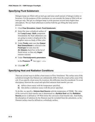 HVAC Module: D1 - 150W Halogen Floodlight
D1-4
Specifying Fluid Subdomain
Halogen lamps are filled with an inert gas and some small amount of halogen (iodine or
bromine). For the purposes of this simulation we can consider the lamp as filled with an
inert gas only. The gas in a halogen lamp is at the pressure several times higher than
atmospheric. We use fluid subdomain to define both the gas filling the lamp and its
pressure.
1 Click Flow Simulation, Insert, Fluid Subdomain.
2 Select the inner cylindrical surface of
the LampLamp - Bulb component.
Immediately the fluid subdomain you
are going to create is displayed in the
graphics area as a body of blue color.
3 Under Fluids make sure that Gases/
Real Gases/Steam is selected in the
Fluid type list and clear the
Air (Gases) check box in the list of
fluids below, so that only Argon
remains selected.
4 Under Thermodynamic parameters
in the Pressure box type 2 atm.
5 Click OK .
Specifying Heat and Radiation Conditions
There are several ways to define a heat source in Flow Simulation. The surface area of the
cylindrical straight-line filament can substantially differ from the actual surface area of the
coil. If you specify a heat source by its power, this difference must be considered. To avoid
discrepancy between the actual and specified radiation heat transfer you can:
a) define a heat source with the temperature specified,
b) then define a radiation source with the power specified.
To do this, we specify a Volume Heat Source with the temperature of 2900K. The value
of the convective heat transfer rate is determined as a Surface Goal and the Radiation
Source power is defined as 150 Watt minus the convective heat transfer rate. And finally,
the absorption of radiation by the filament must be excluded from the calculation, so the
filament surface must be defined as a whitebody surface.
 