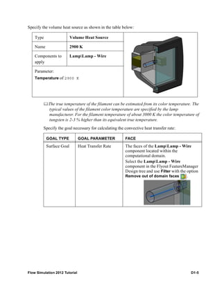 Flow Simulation 2012 Tutorial D1-5
Specify the volume heat source as shown in the table below:
The true temperature of the filament can be estimated from its color temperature. The
typical values of the filament color temperature are specified by the lamp
manufacturer. For the filament temperature of about 3000 K the color temperature of
tungsten is 2-3 % higher than its equivalent true temperature.
Specify the goal necessary for calculating the convective heat transfer rate:
Type Volume Heat Source
Name 2900 K
Components to
apply
LampLamp - Wire
Parameter:
Temperature of 2900 K
GOAL TYPE GOAL PARAMETER FACE
Surface Goal Heat Transfer Rate The faces of the LampLamp - Wire
component located within the
computational domain.
Select the LampLamp - Wire
component in the Flyout FeatureManager
Design tree and use Filter with the option
Remove out of domain faces .
 