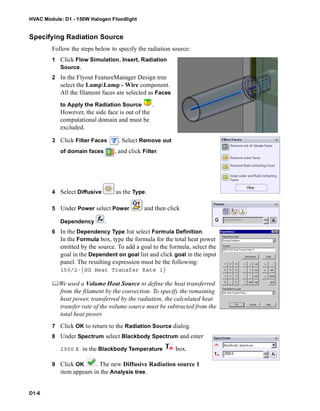 HVAC Module: D1 - 150W Halogen Floodlight
D1-6
Specifying Radiation Source
Follow the steps below to specify the radiation source:
1 Click Flow Simulation, Insert, Radiation
Source.
2 In the Flyout FeatureManager Design tree
select the LampLamp - Wire component.
All the filament faces are selected as Faces
to Apply the Radiation Source .
However, the side face is out of the
computational domain and must be
excluded.
3 Click Filter Faces . Select Remove out
of domain faces , and click Filter.
4 Select Diffusive as the Type.
5 Under Power select Power and then click
Dependency .
6 In the Dependency Type list select Formula Definition.
In the Formula box, type the formula for the total heat power
emitted by the source. To add a goal to the formula, select the
goal in the Dependent on goal list and click goal in the input
panel. The resulting expression must be the following:
150/2-{SG Heat Transfer Rate 1}
We used a Volume Heat Source to define the heat transferred
from the filament by the convection. To specify the remaining
heat power, transferred by the radiation, the calculated heat
transfer rate of the volume source must be subtracted from the
total heat power.
7 Click OK to return to the Radiation Source dialog.
8 Under Spectrum select Blackbody Spectrum and enter
2900 K in the Blackbody Temperature box.
9 Click OK . The new Diffusive Radiation source 1
item appears in the Analysis tree.
 